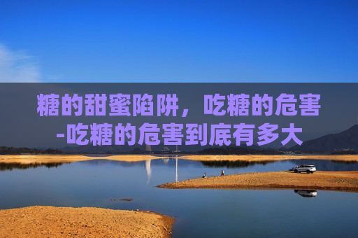 糖的甜蜜陷阱，吃糖的危害-吃糖的危害到底有多大