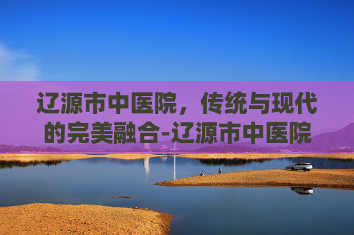 辽源市中医院，传统与现代的完美融合-辽源市中医院院长