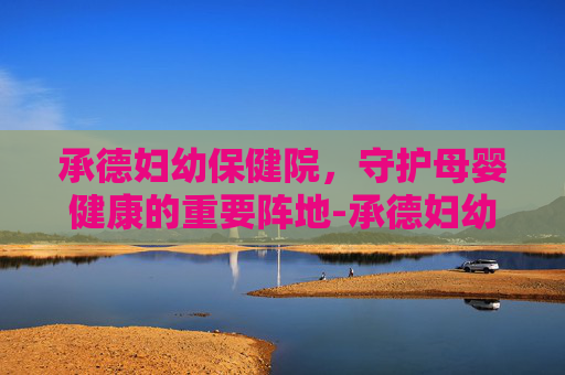 承德妇幼保健院，守护母婴健康的重要阵地-承德妇幼保健院医院电话