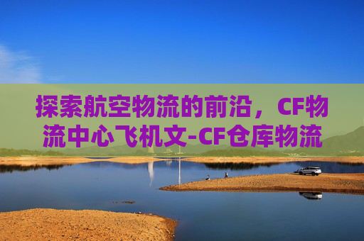 探索航空物流的前沿，CF物流中心飞机文-CF仓库物流