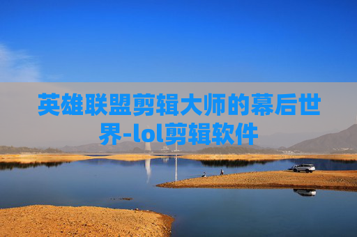 英雄联盟剪辑大师的幕后世界-lol剪辑软件