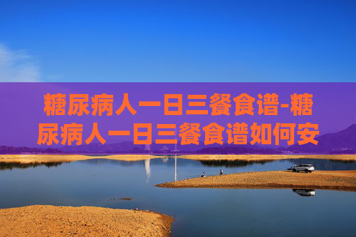 糖尿病人一日三餐食谱-糖尿病人一日三餐食谱如何安排