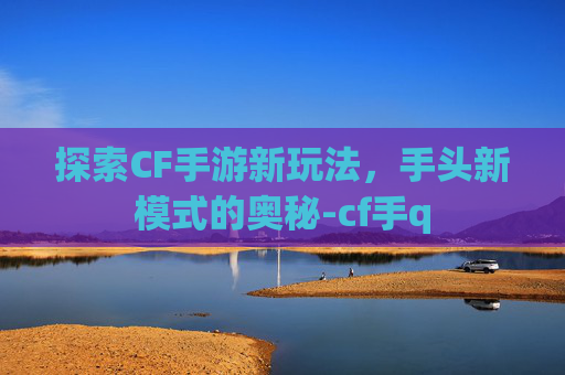 探索CF手游新玩法，手头新模式的奥秘-cf手q