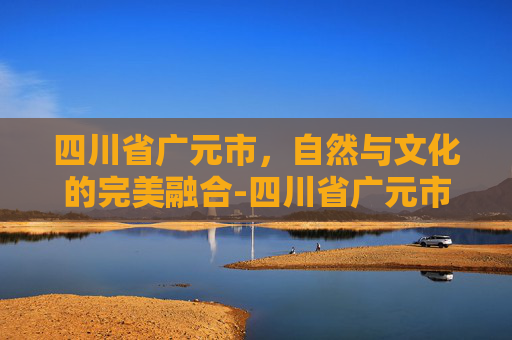 四川省广元市,自然与文化的完美融合-四川省广元市邮政编码 四川省广元市,自然与文化的完美融合-四川省广元市邮政编码