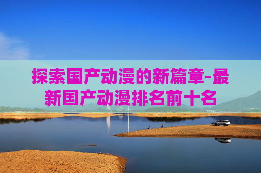 探索国产动漫的新篇章-最新国产动漫排名前十名