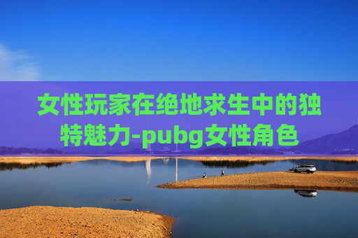 女性玩家在绝地求生中的独特魅力-pubg女性角色