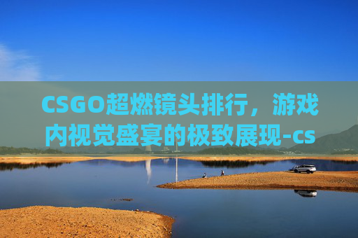 CSGO超燃镜头排行，游戏内视觉盛宴的极致展现-csgo经典镜头常用bgm