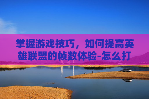掌握游戏技巧，如何提高英雄联盟的帧数体验-怎么打开lol的帧数限制