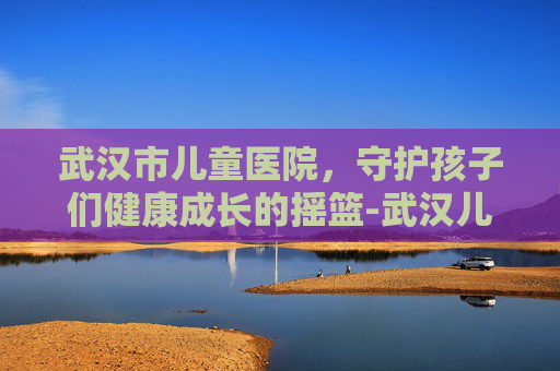 武汉市儿童医院，守护孩子们健康成长的摇篮-武汉儿童医院怎么挂号预约