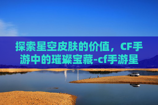 探索星空皮肤的价值,CF手游中的璀璨宝藏-cf手游星空皮肤值钱吗知乎 探索星空皮肤的价值,CF手游中的璀璨宝藏-cf手游星空皮肤值钱吗知乎