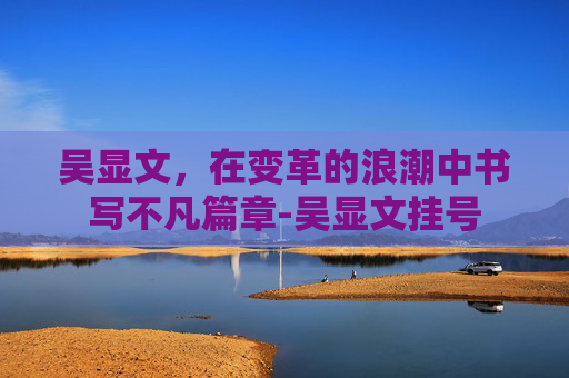 吴显文,在变革的浪潮中书写不凡篇章-吴显文挂号 吴显文,在变革的浪潮中书写不凡篇章-吴显文挂号