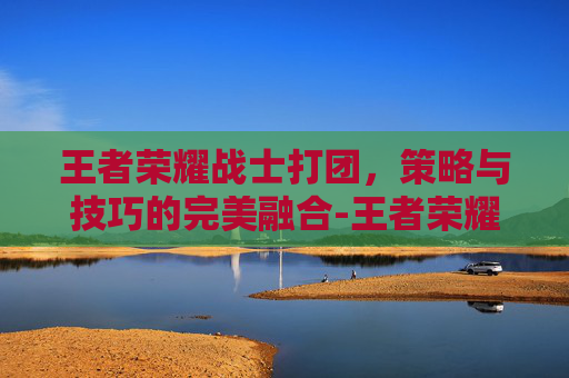 王者荣耀战士打团,策略与技巧的完美融合-王者荣耀战士打团怎么打 王者荣耀战士打团,策略与技巧的完美融合-王者荣耀战士打团怎么打