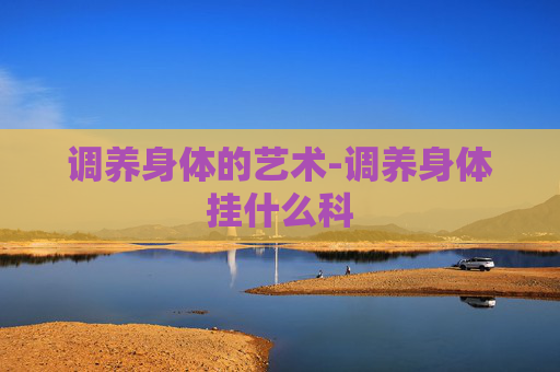 调养身体的艺术-调养身体挂什么科 调养身体的艺术-调养身体挂什么科