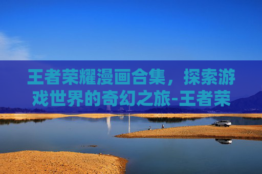 王者荣耀漫画合集,探索游戏世界的奇幻之旅-王者荣耀漫画合集下载 王者荣耀漫画合集,探索游戏世界的奇幻之旅-王者荣耀漫画合集下载