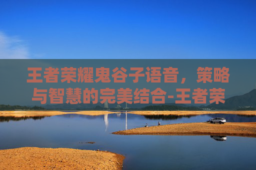 王者荣耀鬼谷子语音，策略与智慧的完美结合-王者荣耀鬼谷子语音下载