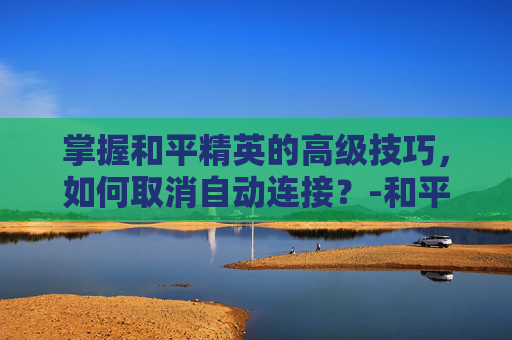 掌握和平精英的高级技巧,如何取消自动连接?-和平精英如何取消自动连接服务器 掌握和平精英的高级技巧,如何取消自动连接?-和平精英如何取消自动连接服务器