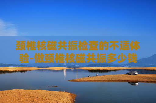 颈椎核磁共振检查的不适体验-做颈椎核磁共振多少钱一次 颈椎核磁共振检查的不适体验-做颈椎核磁共振多少钱一次