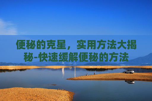 便秘的克星，实用方法大揭秘-快速缓解便秘的方法