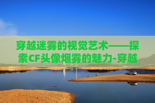 穿越迷雾的视觉艺术——探索CF头像烟雾的魅力-穿越火线烟雾头 穿越迷雾的视觉艺术——探索CF头像烟雾的魅力-穿越火线烟雾头