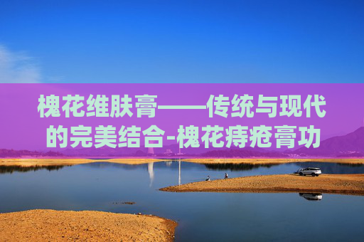 槐花维肤膏——传统与现代的完美结合-槐花痔疮膏功效与作用