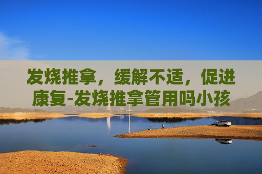 发烧推拿，缓解不适，促进康复-发烧推拿管用吗小孩