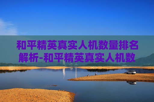 和平精英真实人机数量排名解析-和平精英真实人机数量排名最新