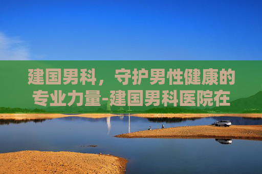 建国男科，守护男性健康的专业力量-建国男科医院在哪里
