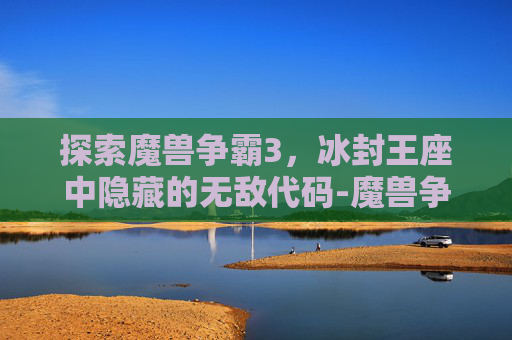 探索魔兽争霸3，冰封王座中隐藏的无敌代码-魔兽争霸冰封王座无敌密码