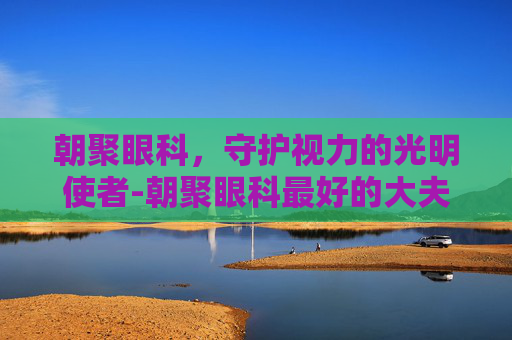 朝聚眼科，守护视力的光明使者-朝聚眼科最好的大夫