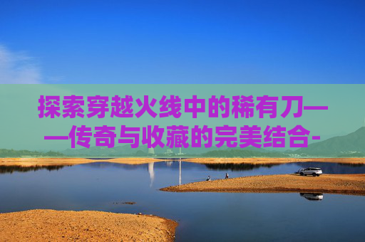 探索穿越火线中的稀有刀——传奇与收藏的完美结合-CFM稀有刀购买攻略