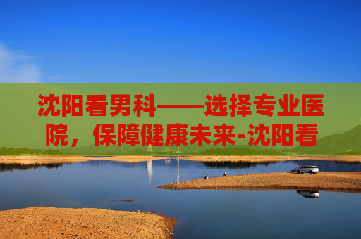 沈阳看男科——选择专业医院，保障健康未来-沈阳看男科厉害的中医