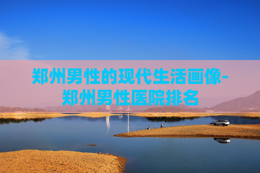 郑州男性的现代生活画像-郑州男性医院排名