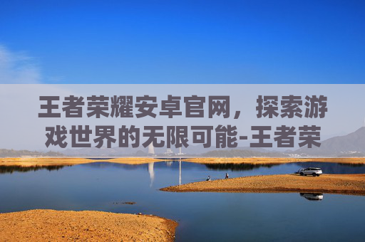 王者荣耀安卓官网，探索游戏世界的无限可能-王者荣耀安卓官网入口