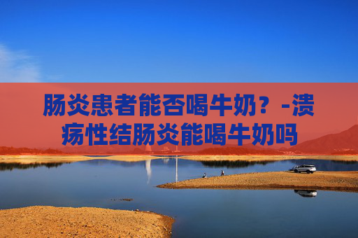 肠炎患者能否喝牛奶？-溃疡性结肠炎能喝牛奶吗
