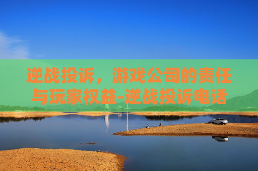 逆战投诉，游戏公司的责任与玩家权益-逆战投诉电话多少