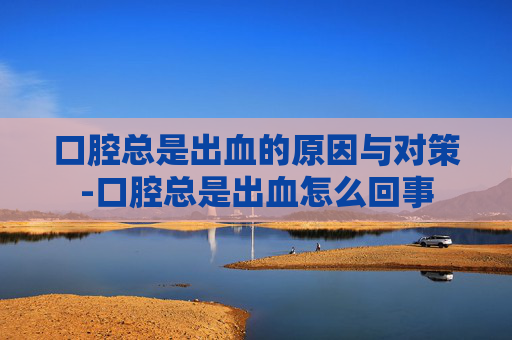 口腔总是出血的原因与对策-口腔总是出血怎么回事