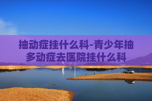抽动症挂什么科-青少年抽多动症去医院挂什么科