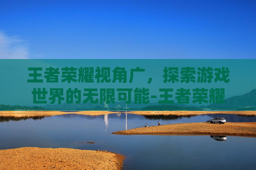 王者荣耀视角广，探索游戏世界的无限可能-王者荣耀视角广告