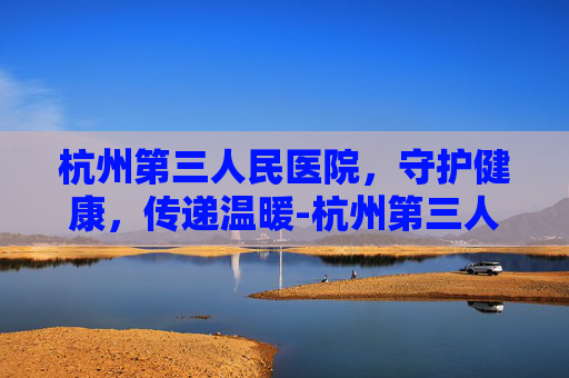 杭州第三人民医院，守护健康，传递温暖-杭州第三人民医院是三甲医院吗