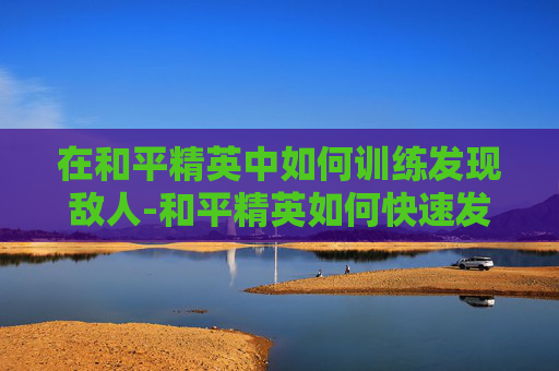 在和平精英中如何训练发现敌人-和平精英如何快速发现敌人