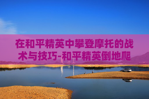 在和平精英中攀登摩托的战术与技巧-和平精英倒地爬