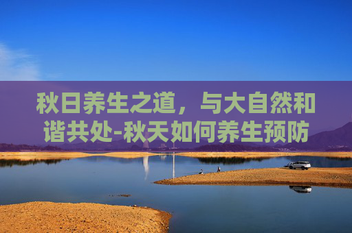 秋日养生之道，与大自然和谐共处-秋天如何养生预防秋燥