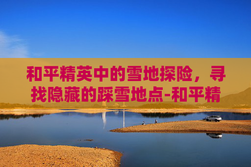 和平精英中的雪地探险，寻找隐藏的踩雪地点-和平精英 雪地