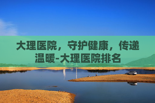大理医院，守护健康，传递温暖-大理医院排名