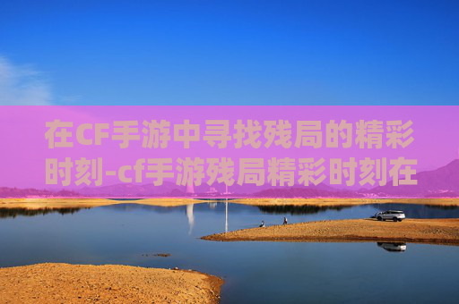 在CF手游中寻找残局的精彩时刻-cf手游残局精彩时刻在哪