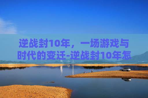 逆战封10年，一场游戏与时代的变迁-逆战封10年怎么解封