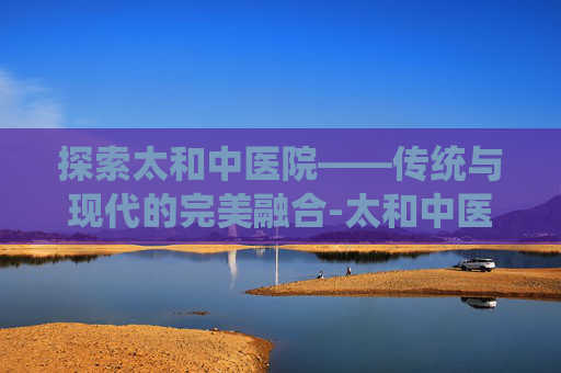 探索太和中医院——传统与现代的完美融合-太和中医院骨科专家