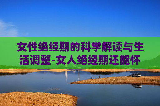 女性绝经期的科学解读与生活调整-女人绝经期还能怀孕吗