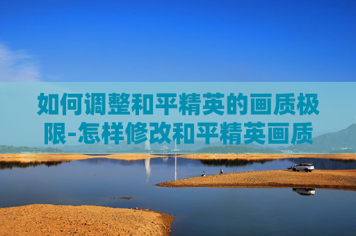 如何调整和平精英的画质极限-怎样修改和平精英画质极限模式