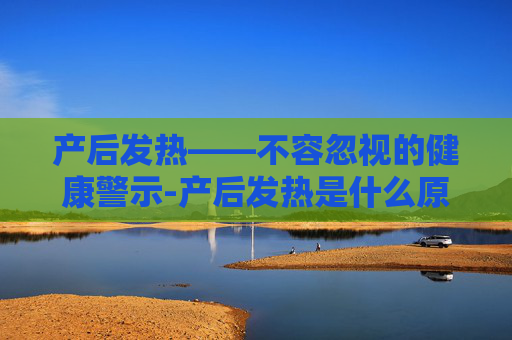 产后发热——不容忽视的健康警示-产后发热是什么原因引起的